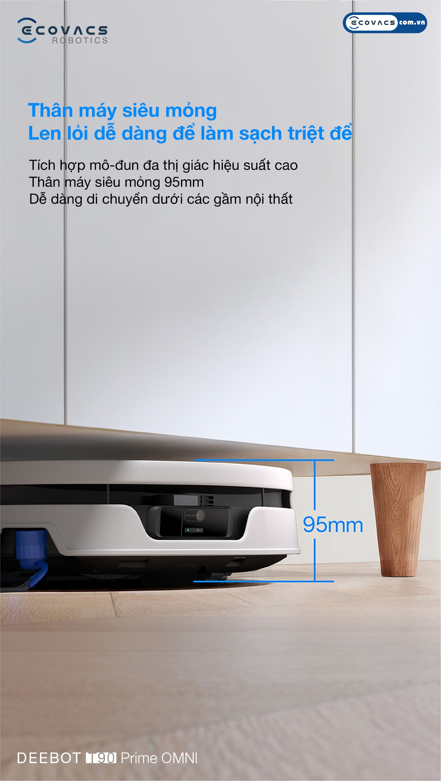 Robot hút bụi lau nhà Ecovacs Deebot T90 Prime Omni Ecovacs Thiết kế thân máy siêu mỏng 95mm giúp Ecovacs Deebot T90 Prime Omni đi sâu vào gầm giường và gầm tủ thấp